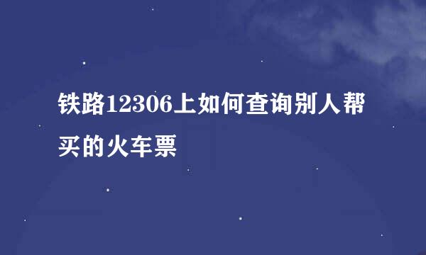 铁路12306上如何查询别人帮买的火车票
