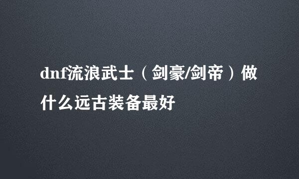 dnf流浪武士（剑豪/剑帝）做什么远古装备最好
