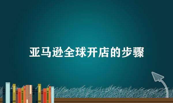 亚马逊全球开店的步骤