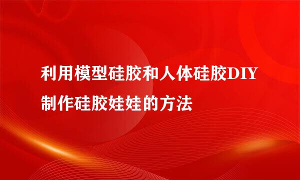 利用模型硅胶和人体硅胶DIY制作硅胶娃娃的方法