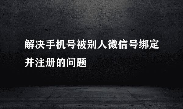 解决手机号被别人微信号绑定并注册的问题
