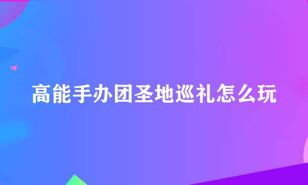 高能手办团圣地巡礼怎么玩