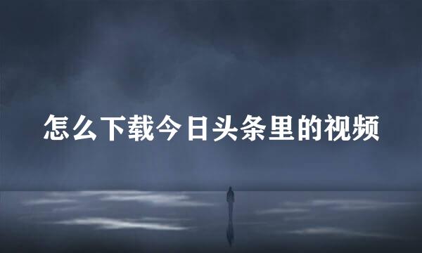 怎么下载今日头条里的视频