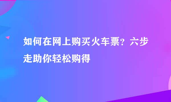 如何在网上购买火车票？六步走助你轻松购得