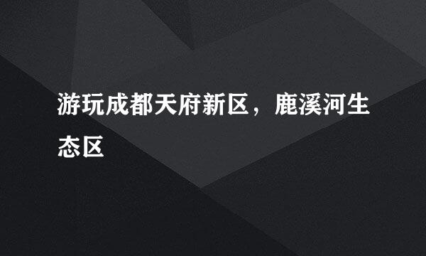 游玩成都天府新区，鹿溪河生态区