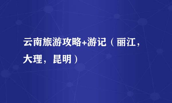云南旅游攻略+游记(丽江,大理,昆明)