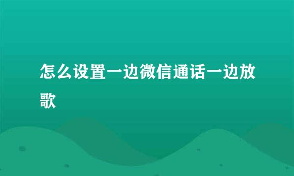 怎么设置一边微信通话一边放歌