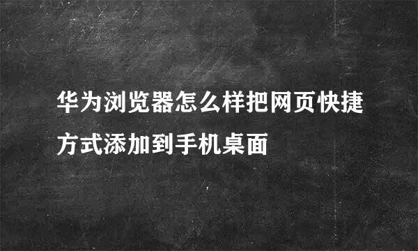 华为浏览器怎么样把网页快捷方式添加到手机桌面