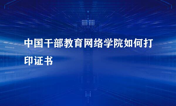 中国干部教育网络学院如何打印证书