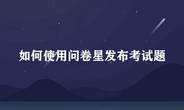 如何使用问卷星发布考试题
