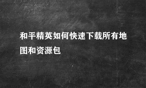 和平精英如何快速下载所有地图和资源包