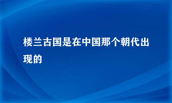 楼兰古国是在中国那个朝代出现的