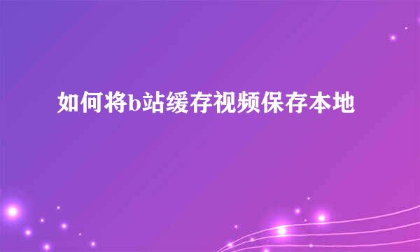 如何将b站缓存视频保存本地