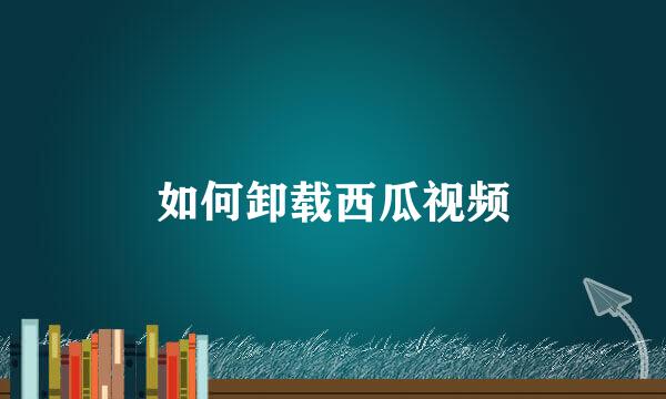 如何卸载西瓜视频