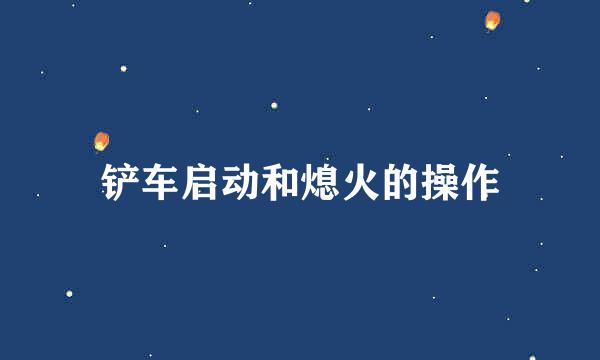 铲车启动和熄火的操作