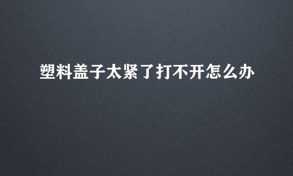 塑料盖子太紧了打不开怎么办