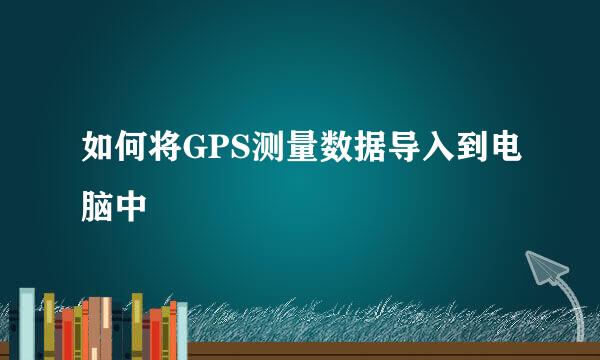 如何将GPS测量数据导入到电脑中