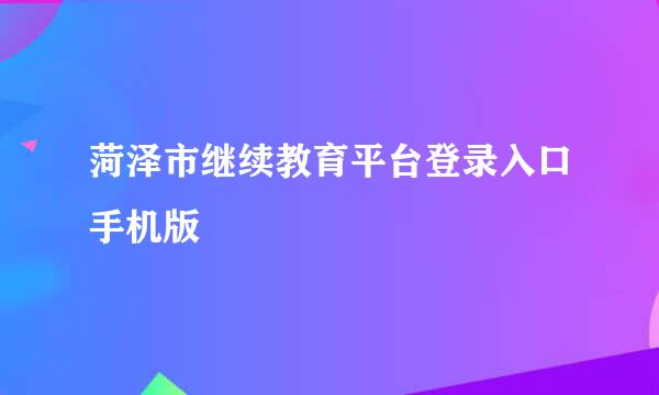 菏泽市继续教育平台登录入口手机版