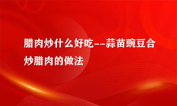 腊肉炒什么好吃--蒜苗豌豆合炒腊肉的做法