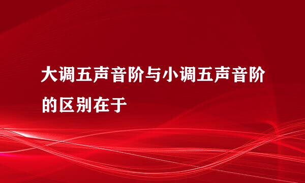 大调五声音阶与小调五声音阶的区别在于