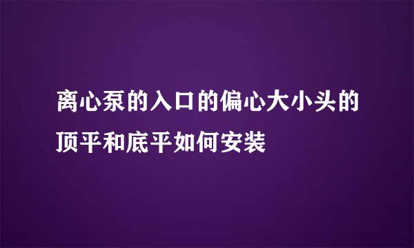 离心泵的入口的偏心大小头的顶平和底平如何安装