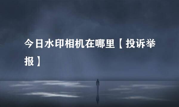 今日水印相机在哪里【投诉举报】