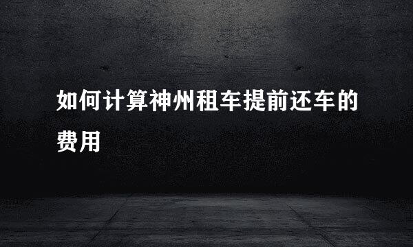 如何计算神州租车提前还车的费用
