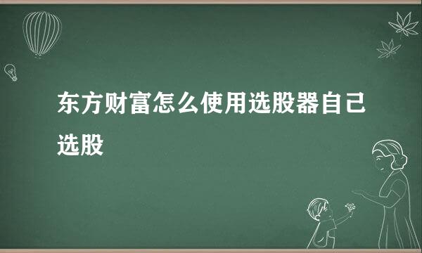 东方财富怎么使用选股器自己选股
