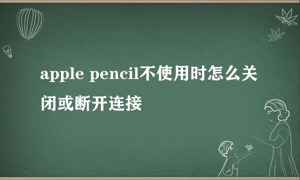apple pencil不使用时怎么关闭或断开连接
