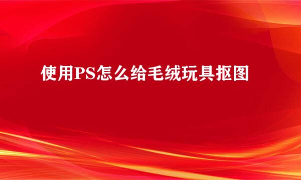 使用PS怎么给毛绒玩具抠图