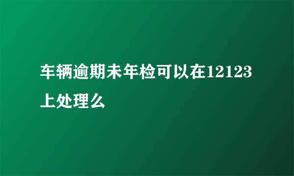 车辆逾期未年检可以在12123上处理么