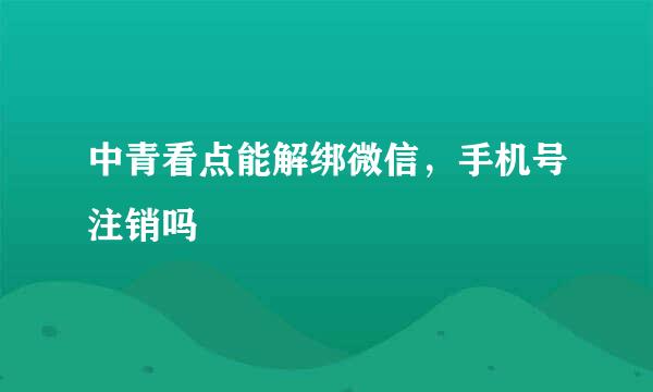 中青看点能解绑微信，手机号注销吗