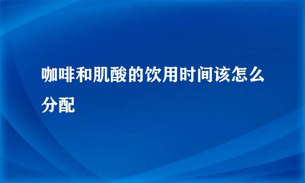 咖啡和肌酸的饮用时间该怎么分配