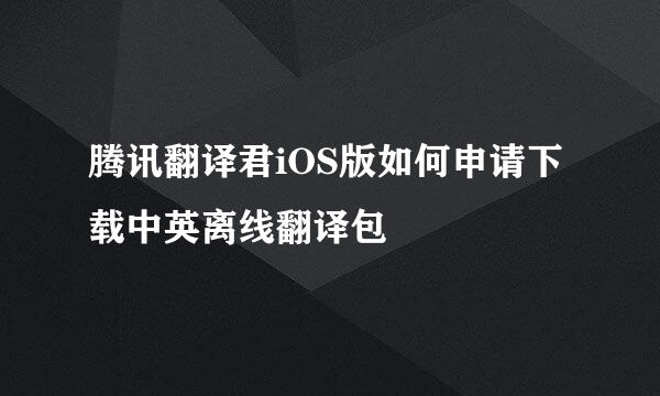 腾讯翻译君iOS版如何申请下载中英离线翻译包