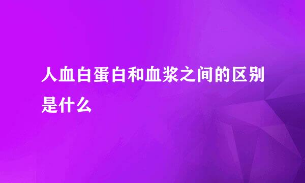 人血白蛋白和血浆之间的区别是什么