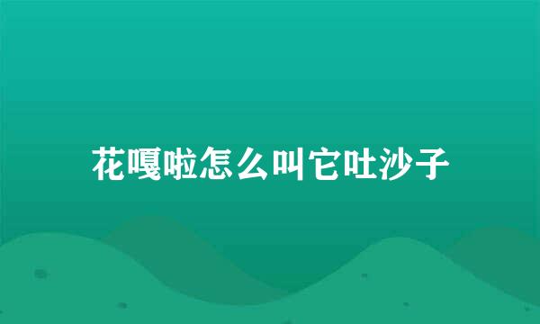 花嘎啦怎么叫它吐沙子