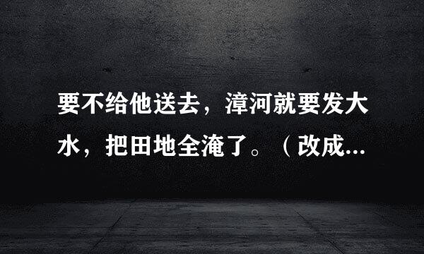 要不给他送去,漳河就要发大水,把田地全淹了。(改成被字句)
