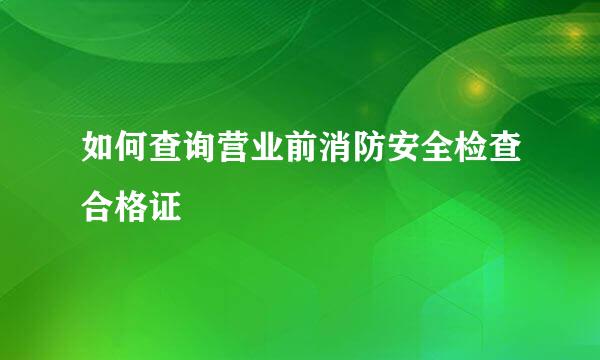 如何查询营业前消防安全检查合格证