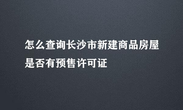 怎么查询长沙市新建商品房屋是否有预售许可证
