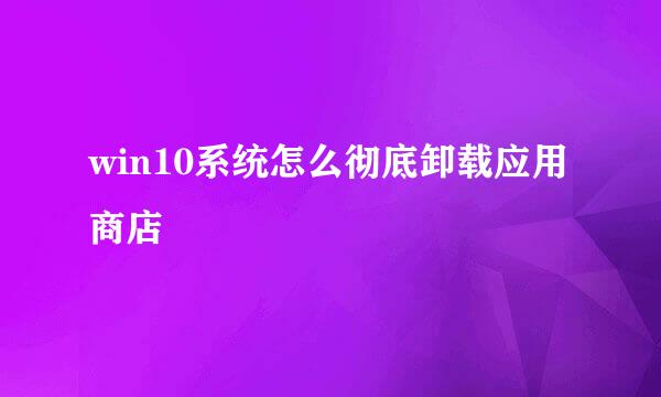 win10系统怎么彻底卸载应用商店