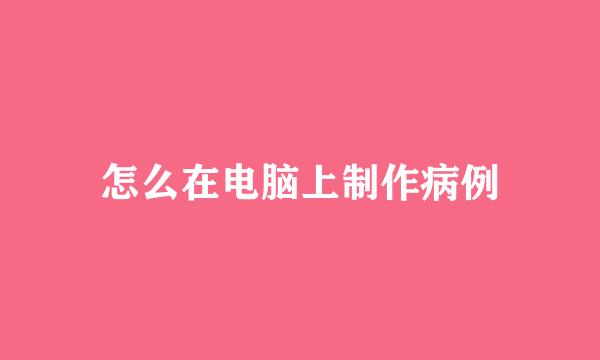 怎么在电脑上制作病例