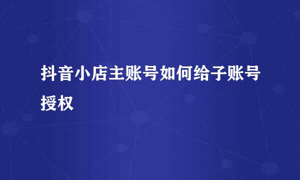 抖音小店主账号如何给子账号授权