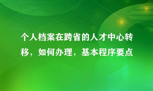 个人档案在跨省的人才中心转移,如何办理,基本程序要点