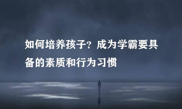 如何培养孩子？成为学霸要具备的素质和行为习惯