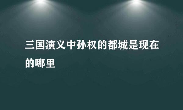 三国演义中孙权的都城是现在的哪里