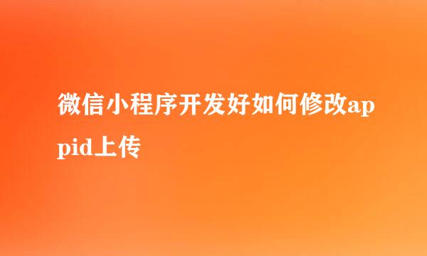 微信小程序开发好如何修改appid上传