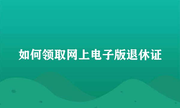 如何领取网上电子版退休证