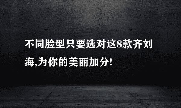 不同脸型只要选对这8款齐刘海,为你的美丽加分!