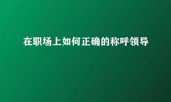 在职场上如何正确的称呼领导