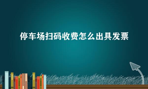 停车场扫码收费怎么出具发票